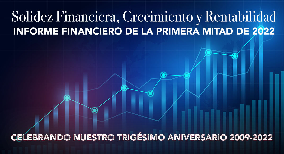 Solidez Financiera, Crecimiento y Rentabilidad Informe Financiero de la Primera Mitad de 2022; Celebrando Nuestro Trigésimo Aniversario 2009-2022
